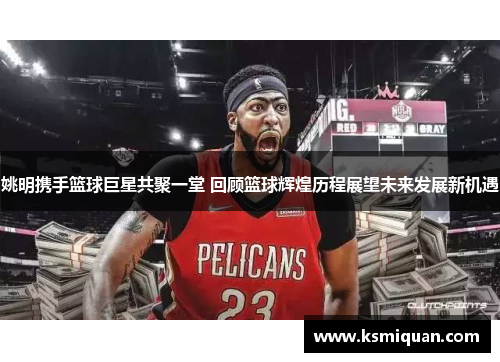 姚明携手篮球巨星共聚一堂 回顾篮球辉煌历程展望未来发展新机遇
