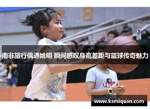 南非旅行偶遇姚明 瞬间感叹身高差距与篮球传奇魅力
