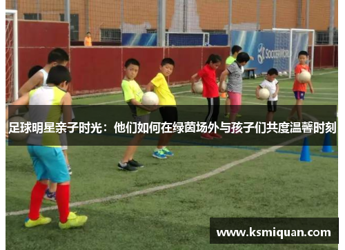 足球明星亲子时光：他们如何在绿茵场外与孩子们共度温馨时刻