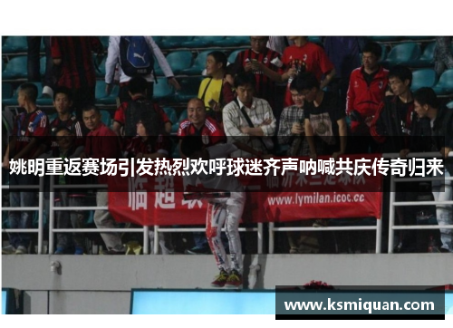 姚明重返赛场引发热烈欢呼球迷齐声呐喊共庆传奇归来