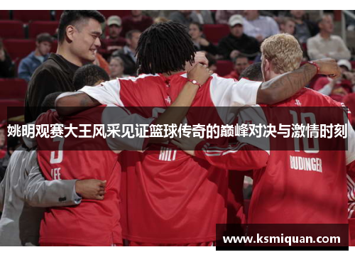姚明观赛大王风采见证篮球传奇的巅峰对决与激情时刻