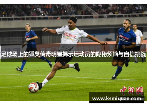 足球场上的狐臭传奇明星揭示运动员的隐秘烦恼与自信挑战