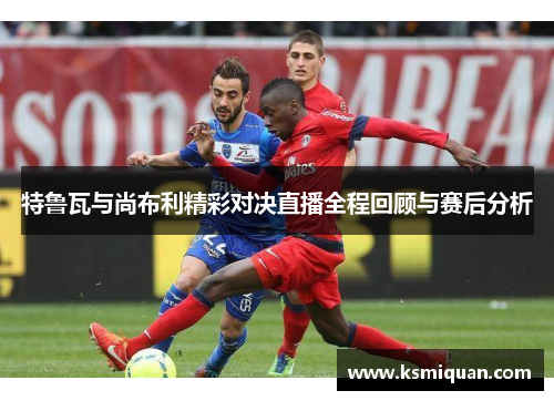 特鲁瓦与尚布利精彩对决直播全程回顾与赛后分析