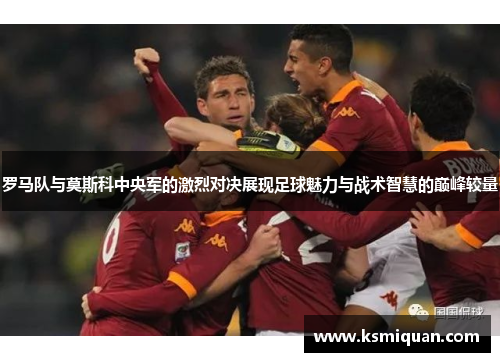 罗马队与莫斯科中央军的激烈对决展现足球魅力与战术智慧的巅峰较量